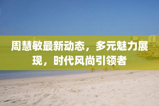 周慧敏最新动态，多元魅力展现，时代风尚引领者