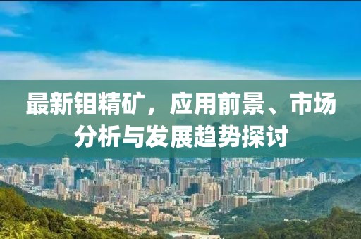 最新钼精矿，应用前景、市场分析与发展趋势探讨