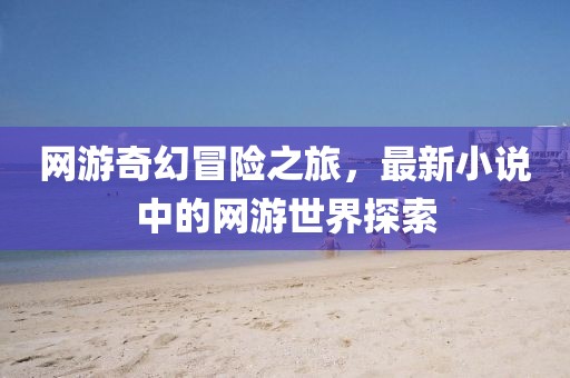 网游奇幻冒险之旅，最新小说中的网游世界探索