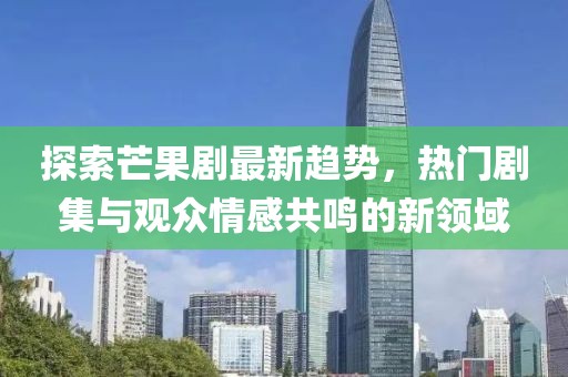 探索芒果剧最新趋势，热门剧集与观众情感共鸣的新领域