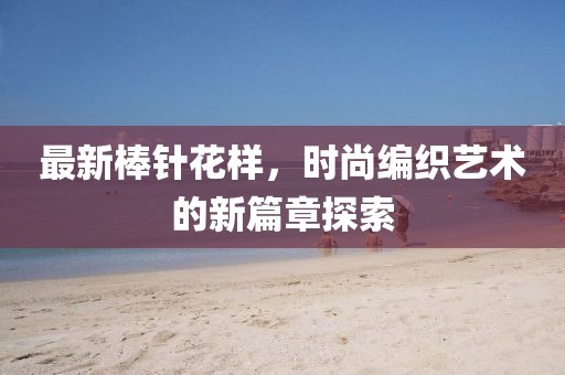 最新棒针花样，时尚编织艺术的新篇章探索