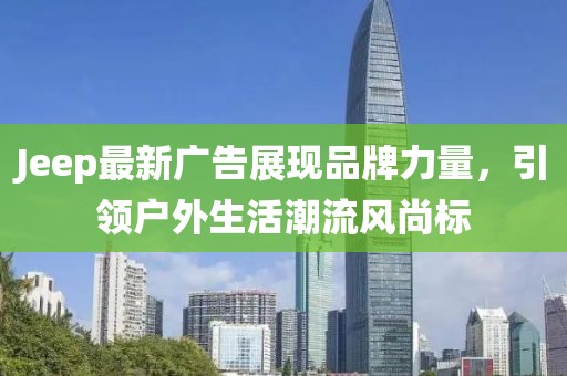 Jeep最新广告展现品牌力量，引领户外生活潮流风尚标