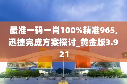 最准一码一肖100%精准965,迅捷完成方案探讨_黄金版3.921