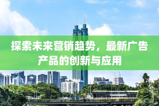探索未来营销趋势，最新广告产品的创新与应用