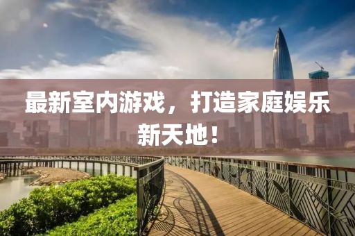 最新室内游戏，打造家庭娱乐新天地！