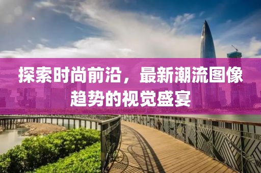 探索时尚前沿，最新潮流图像趋势的视觉盛宴