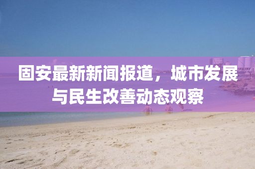 固安最新新闻报道，城市发展与民生改善动态观察