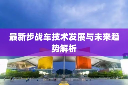 最新步战车技术发展与未来趋势解析