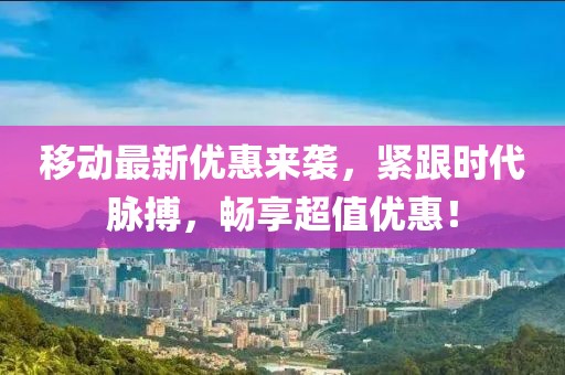 移动最新优惠来袭，紧跟时代脉搏，畅享超值优惠！