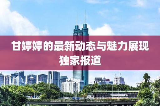 甘婷婷的最新动态与魅力展现独家报道