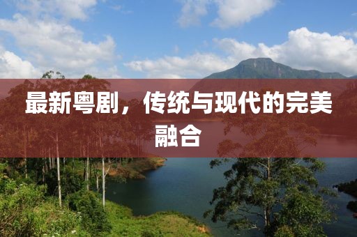 最新粤剧，传统与现代的完美融合