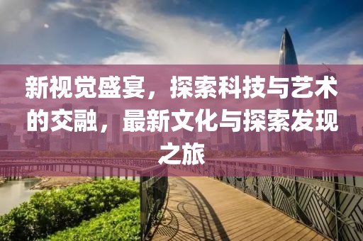 新视觉盛宴，探索科技与艺术的交融，最新文化与探索发现之旅