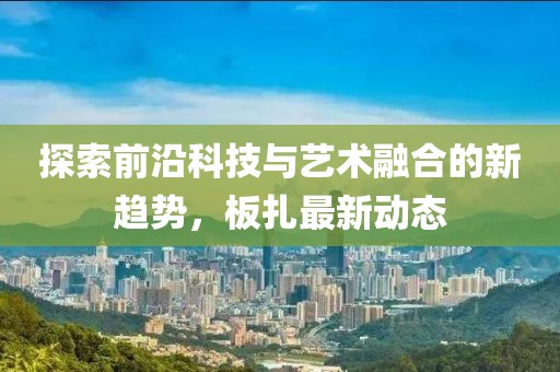 探索前沿科技与艺术融合的新趋势，板扎最新动态