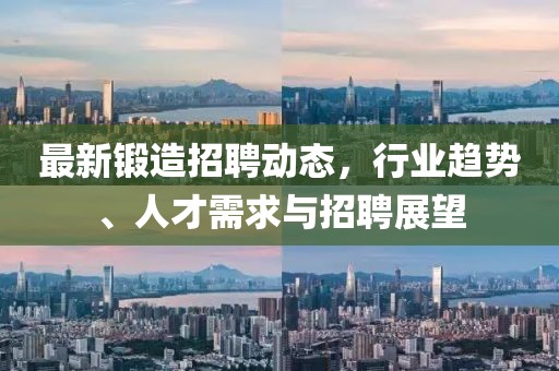 最新锻造招聘动态，行业趋势、人才需求与招聘展望