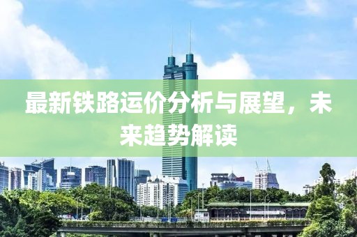 最新铁路运价分析与展望，未来趋势解读