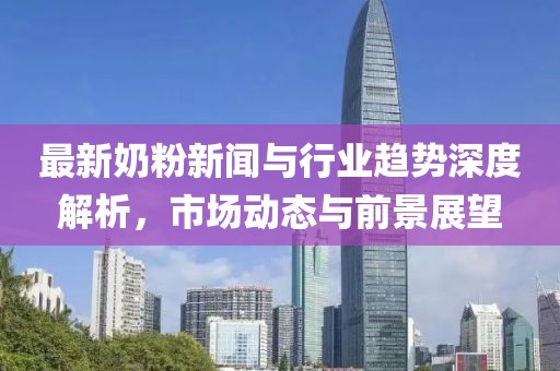 最新奶粉新闻与行业趋势深度解析，市场动态与前景展望