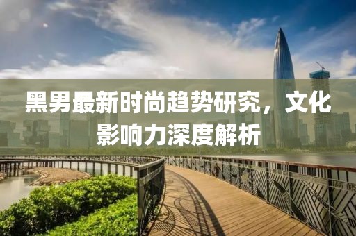 黑男最新时尚趋势研究，文化影响力深度解析