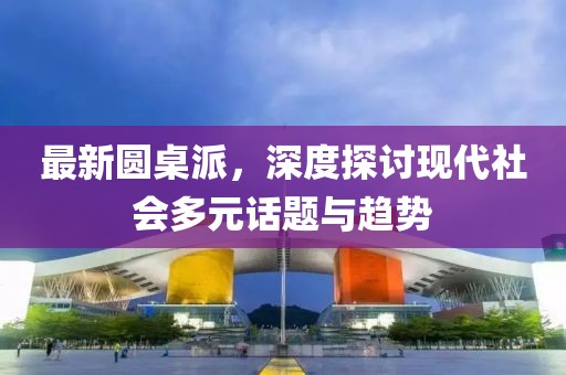最新圆桌派，深度探讨现代社会多元话题与趋势