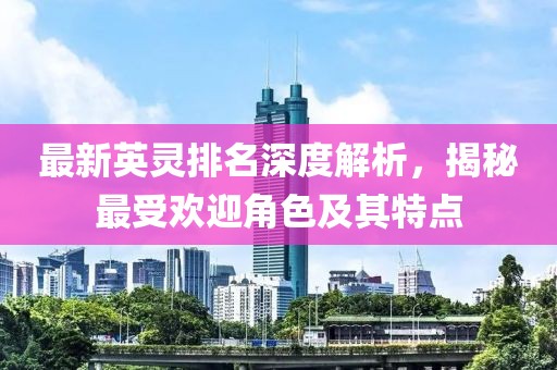 最新英灵排名深度解析，揭秘最受欢迎角色及其特点