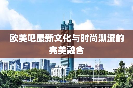欧美吧最新文化与时尚潮流的完美融合