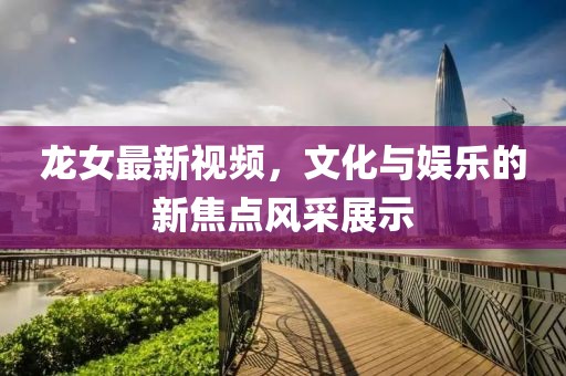 龙女最新视频，文化与娱乐的新焦点风采展示