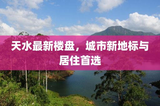 天水最新楼盘，城市新地标与居住首选