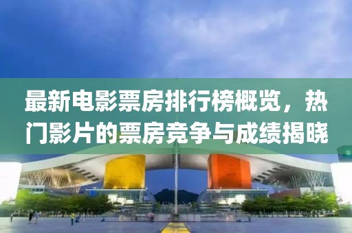 最新电影票房排行榜概览，热门影片的票房竞争与成绩揭晓