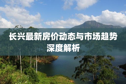 长兴最新房价动态与市场趋势深度解析