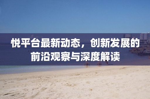 悦平台最新动态，创新发展的前沿观察与深度解读