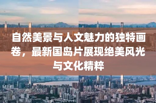 自然美景与人文魅力的独特画卷，最新国岛片展现绝美风光与文化精粹