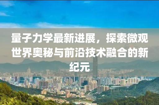 量子力学最新进展，探索微观世界奥秘与前沿技术融合的新纪元