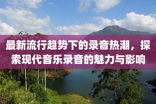 最新流行趋势下的录音热潮，探索现代音乐录音的魅力与影响