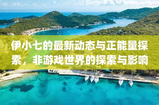 伊小七的最新动态与正能量探索，非游戏世界的探索与影响