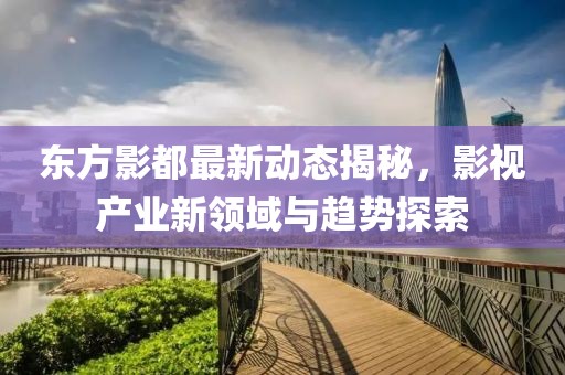 东方影都最新动态揭秘，影视产业新领域与趋势探索