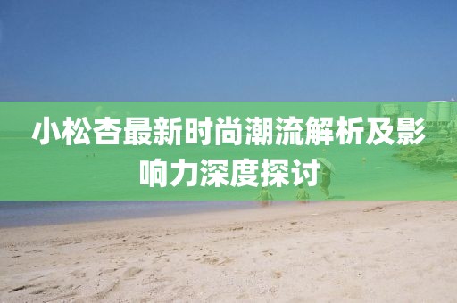 小松杏最新时尚潮流解析及影响力深度探讨