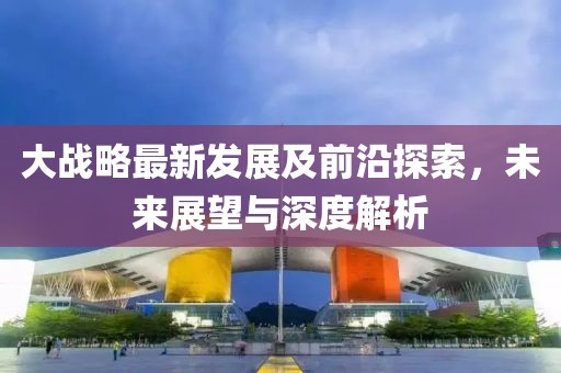 大战略最新发展及前沿探索，未来展望与深度解析