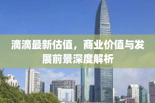 滴滴最新估值，商业价值与发展前景深度解析