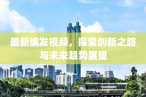 最新编发视频，探索创新之路与未来趋势展望