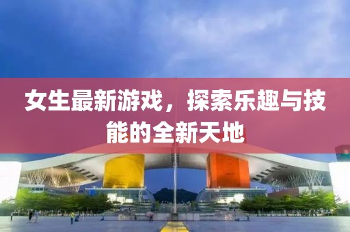 女生最新游戏，探索乐趣与技能的全新天地