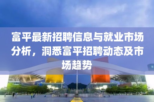 富平最新招聘信息与就业市场分析，洞悉富平招聘动态及市场趋势