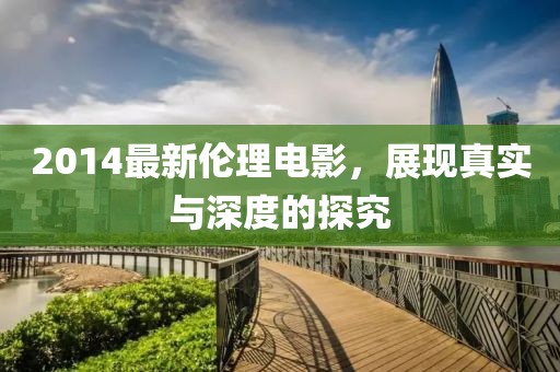 2014最新伦理电影，展现真实与深度的探究