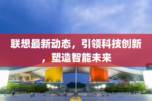 联想最新动态，引领科技创新，塑造智能未来