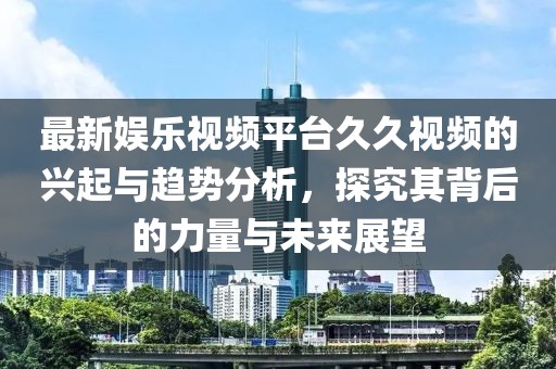 最新娱乐视频平台久久视频的兴起与趋势分析，探究其背后的力量与未来展望