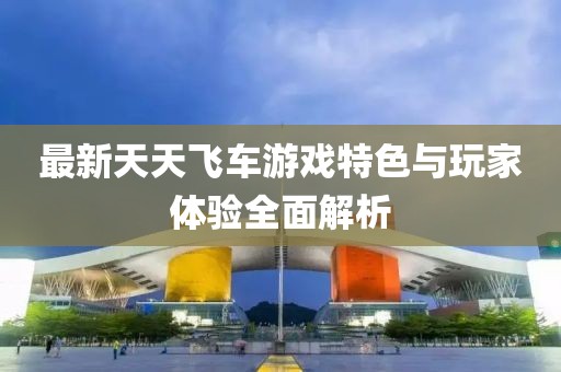 最新天天飞车游戏特色与玩家体验全面解析