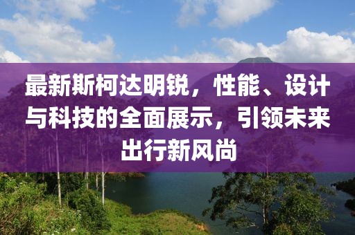 最新斯柯达明锐，性能、设计与科技的全面展示，引领未来出行新风尚