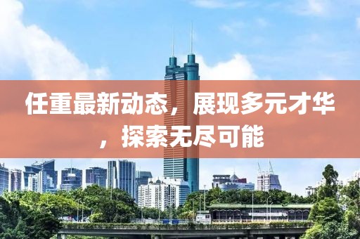 任重最新动态，展现多元才华，探索无尽可能