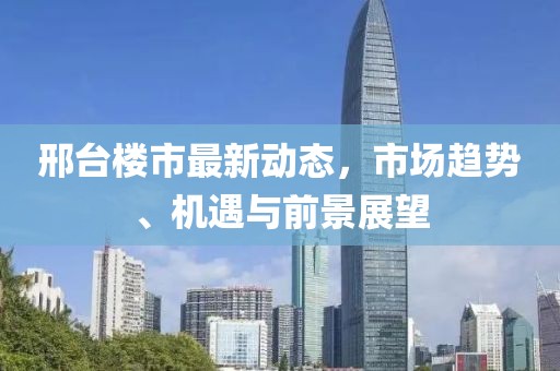 邢台楼市最新动态，市场趋势、机遇与前景展望