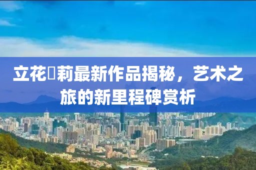 立花瑠莉最新作品揭秘，艺术之旅的新里程碑赏析