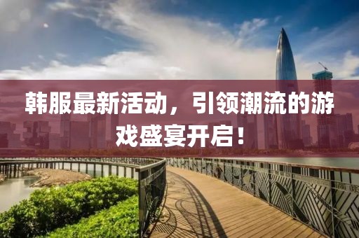 韩服最新活动，引领潮流的游戏盛宴开启！