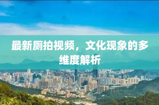 最新厕拍视频，文化现象的多维度解析
